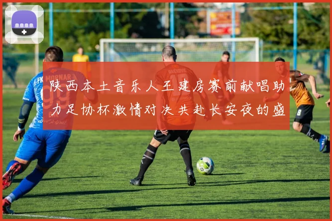 陕西本土音乐人王建房赛前献唱助力足协杯激情对决共赴长安夜的盛宴