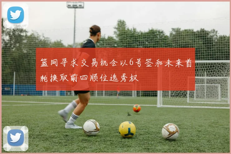 篮网寻求交易机会以6号签和未来首轮换取前四顺位选秀权