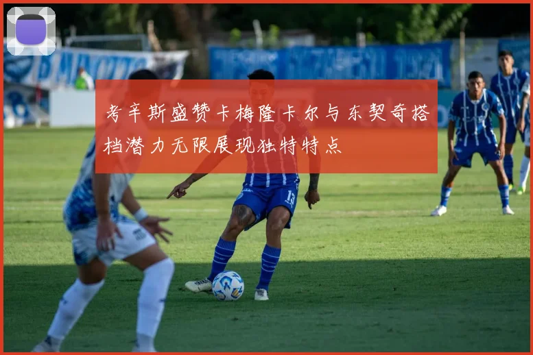 考辛斯盛赞卡梅隆卡尔与东契奇搭档潜力无限展现独特特点