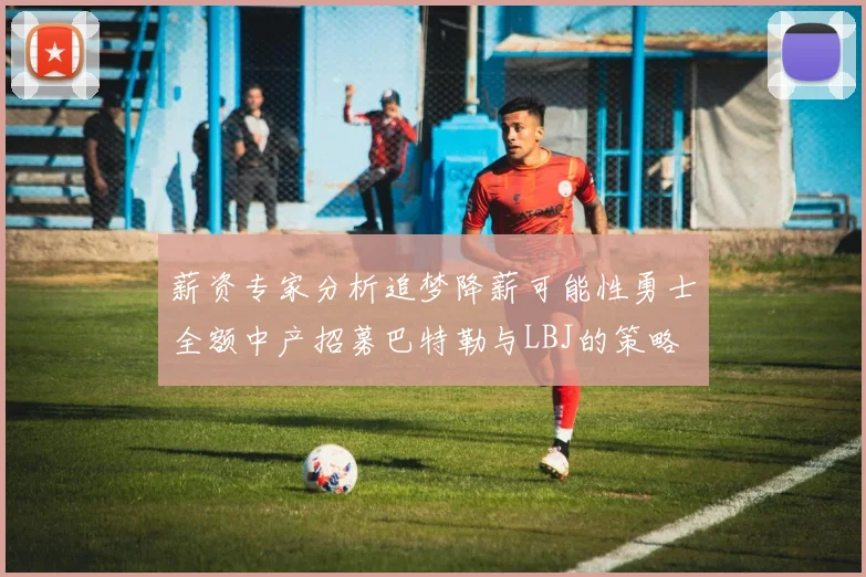 薪资专家分析追梦降薪可能性勇士全额中产招募巴特勒与LBJ的策略