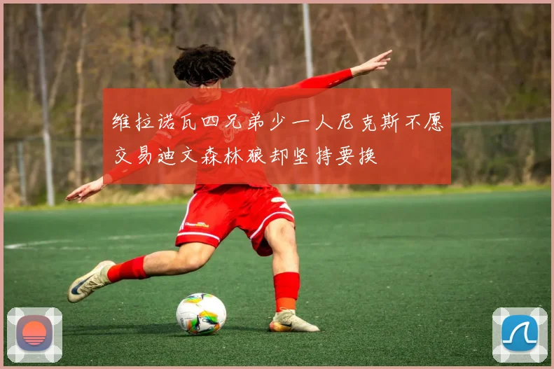 维拉诺瓦四兄弟少一人尼克斯不愿交易迪文森林狼却坚持要换
