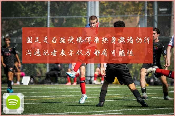 国足是否接受佛得角热身邀请仍待沟通记者表示双方都有可能性