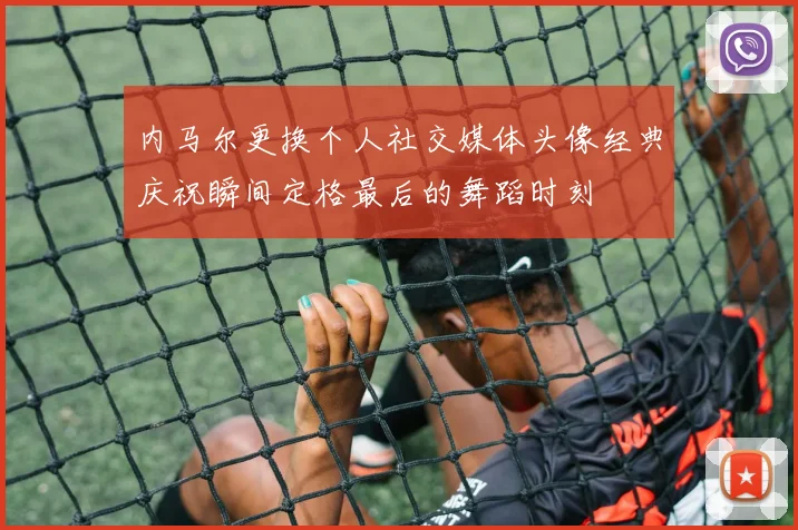 内马尔更换个人社交媒体头像经典庆祝瞬间定格最后的舞蹈时刻
