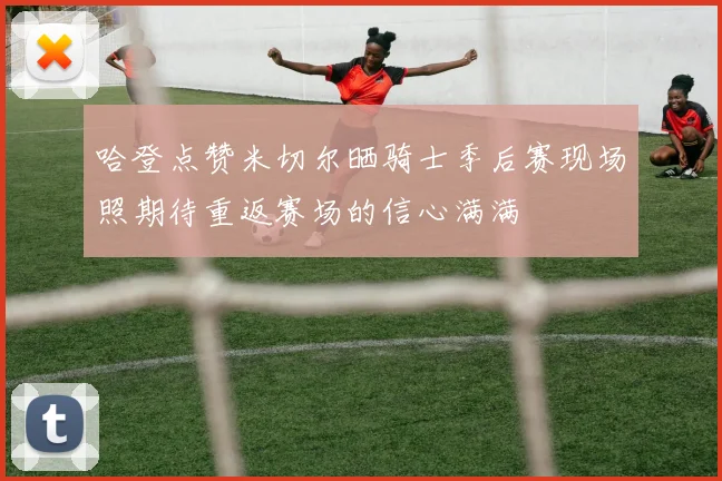 哈登点赞米切尔晒骑士季后赛现场照期待重返赛场的信心满满