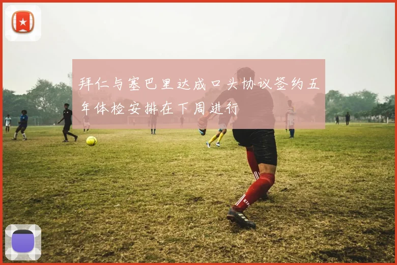 拜仁与塞巴里达成口头协议签约五年体检安排在下周进行