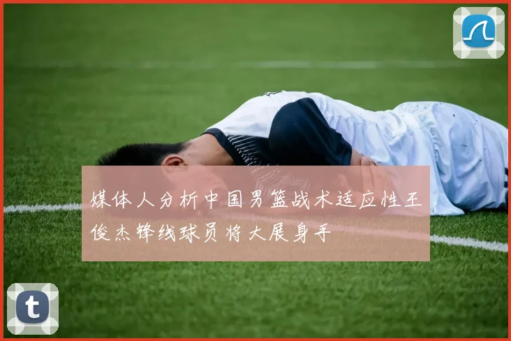 媒体人分析中国男篮战术适应性王俊杰锋线球员将大展身手