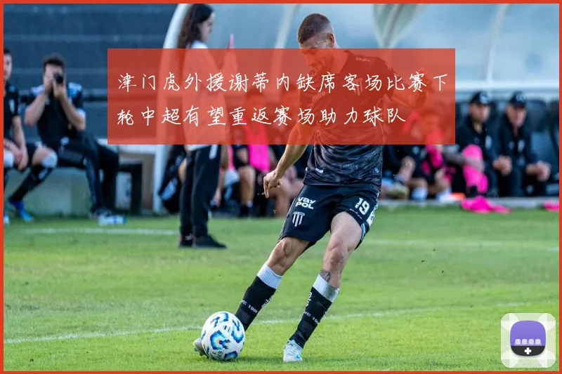 津门虎外援谢蒂内缺席客场比赛下轮中超有望重返赛场助力球队