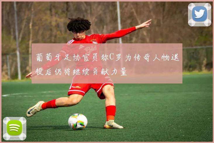 葡萄牙足协官员称C罗为传奇人物退役后仍将继续贡献力量