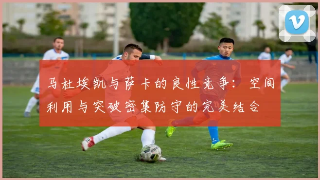 马杜埃凯与萨卡的良性竞争：空间利用与突破密集防守的完美结合